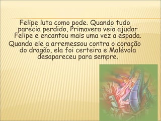 Felipe luta como pode. Quando tudo
  parecia perdido, Primavera veio ajudar
 Felipe e encantou mais uma vez a espada.
Quando ele a arremessou contra o coração
  do dragão, ela foi certeira e Malévola
         desapareceu para sempre.
 
