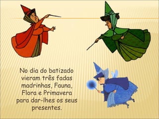 No dia do batizado
  vieram três fadas
  madrinhas, Fauna,
  Flora e Primavera
para dar-lhes os seus
      presentes.
 