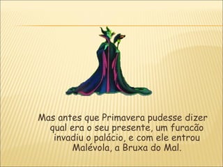 Mas antes que Primavera pudesse dizer
  qual era o seu presente, um furacão
   invadiu o palácio, e com ele entrou
       Malévola, a Bruxa do Mal.
 
