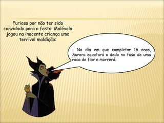 Furiosa por não ter sido
convidada para a festa. Malévola
 jogou na inocente criança uma
       terrível maldição:

                               - No dia em que completar 16 anos,
                               Aurora espetará o dedo no fuso de uma
                               roca de fiar e morrerá.
 