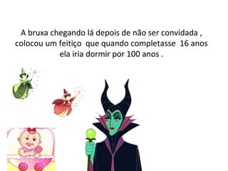 A bruxa chegando lá depois de não ser convidada ,
colocou um feitiço que quando completasse 16 anos
ela iria dormir por 100 anos .
 