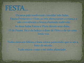 Os seus pais resolveram convidar três fadas,
Fauna,Primavera e Flora.as três abençoaram a criança e
não convidaram a bruxa,chamada malévola.
As duas fadas Fauna e Flora deram seus dons.
O de Fauna, foi o da beleza o dom de Flora o de ter uma
linda voz.
Todos estavam felizes,a festa estava parecendo que ia ser a
festa do século .
Tudo estava como o rei tinha planejado .
 