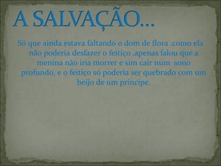 Só que ainda estava faltando o dom de flora .como ela
não poderia desfazer o feitiço ,apenas falou que a
menina não iria morrer e sim cair num sono
profundo, e o feitiço só poderia ser quebrado com um
beijo de um príncipe.
 