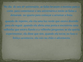 No dia do seu 16º aniversário, as fadas levaram a menina para a
corte, para comemorar o seu aniversário,e então as fadas a
deixaram no quarto para começar a arrumar a festa.
quando de repente, ela viu uma luz verde que estava dizendo
para ela seguir ,quando ela abriu uma porta e encontrou uma
velhinha que estava fiando e a velhinha perguntou se ela queria
experimentar, ela disse que sim. quando ela tocou no fuso o
feitiço aconteceu, ela caio no chão e adormeceu.
 