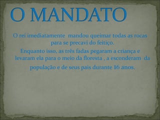 O rei imediatamente mandou queimar todas as rocas
para se precavi do feitiço.
Enquanto isso, as três fadas pegaram a criança e
levaram ela para o meio da floresta , a esconderam da
população e de seus pais durante 16 anos.
 