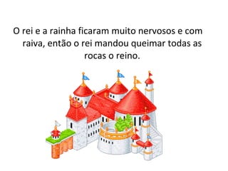 O rei e a rainha ficaram muito nervosos e com
raiva, então o rei mandou queimar todas as
rocas o reino.
 