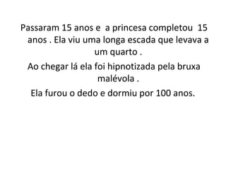 Passaram 15 anos e a princesa completou 15
anos . Ela viu uma longa escada que levava a
um quarto .
Ao chegar lá ela foi hipnotizada pela bruxa
malévola .
Ela furou o dedo e dormiu por 100 anos.
 
