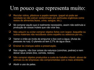  Reciclar vidros, plásticos e papéis sempre. (papel só pode ser
reciclado se não estiver contaminado por partículas orgânicas como
restos de alimentos,fezes, urina, sangue, etc.).
 Só comprar aquilo que é realmente necessário, assim não estimula a
produção de coisas inúteis que vão virar lixo.
 Não adquirir ou evitar comprar objetos feitos com isopor, baquelite ou
outros materiais não recicláveis como espelho ou adesivos por ex..
 Varrer o chão ao invés de empurrar o lixo com a água. (Avise às
pessoas na rua). O planeta só tem 2,7% de água doce.
 Ensinar às crianças sobre a preservação.
 Nas viagens, não tirar coisas da natureza (conchas, pedras) e nem
deixar seus sinais (lixo, comida, restos).
 Não comprar objetos produzidos a custa de trabalho infantil, abuso de
animais ou de empresas não comprometidas com o meio ambiente.
 Abolir o uso de peles.
Um pouco que representa muito:
 
