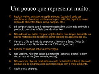 Reciclar vidros, plásticos e papéis sempre. (papel só pode ser reciclado se não estiver contaminado por partículas orgânicas como restos de alimentos,fezes, urina, sangue, etc.). Só comprar aquilo que é realmente necessário, assim não estimula a produção de coisas inúteis que vão virar lixo. Não adquirir ou evitar comprar objetos feitos com isopor, baquelite ou outros materiais não recicláveis como espelho ou adesivos por ex.. Varrer o chão ao invés de empurrar o lixo com a água. (Avise às pessoas na rua). O planeta só tem 2,7% de água doce. Ensinar às crianças sobre a preservação. Nas viagens, não tirar coisas da natureza (conchas, pedras) e nem deixar seus sinais (lixo, comida, restos). Não comprar objetos produzidos a custa de trabalho infantil, abuso de animais ou de empresas não comprometidas com o meio ambiente. Abolir o uso de peles. Um pouco que representa muito: 