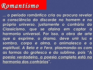 ... o período romântico cria ou procura revelar a consciência do discorde no homem e no próprio universo, justamente o contrário do Classicismo, que se afaina em captar a harmonia universal. Por isso, a obra de arte que a exprime, o drama, deve unir luz e sombra, corpo e alma, o animalesco e o espiritual,  A Bela e a Fera , plasmando-os com as formas do grotesco e do sublime, pois “ A poesia verdadeira, a poesia completa está na harmonia dos contrários ”. 