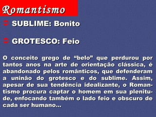 SUBLIME: Bonito GROTESCO: Feio O conceito grego de “belo” que perdurou por tantos anos na arte de orientação clássica, é abandonado pelos românticos, que defenderam a uninão do grotesco e do sublime. Assim, apesar de sua tendência idealizante, o Roman-tismo procura captar o homem em sua plenitu-de, enfocando também o lado feio e obscuro de cada ser humano... 