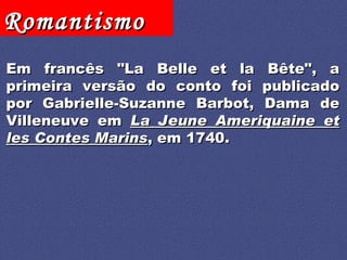 Em francês "La Belle et la Bête", a primeira versão do conto foi publicado por Gabrielle-Suzanne Barbot, Dama de Villeneuve em  La Jeune Ameriquaine et les Contes Marins , em 1740. 