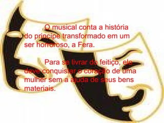 O musical conta a história do princípe transformado em um ser horroroso, a Fera. Para se livrar do feitiço, ele deve conquistar o coração de uma mulher sem a ajuda de seus bens materiais. 