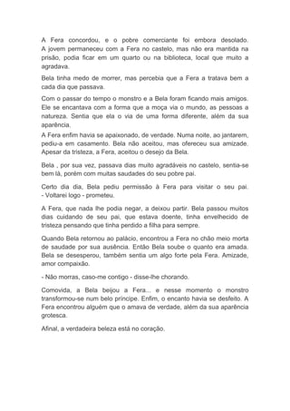 A Fera concordou, e o pobre comerciante foi embora desolado. A jovem permaneceu com a Fera no castelo, mas não era mantida na prisão, podia ficar em um quarto ou na biblioteca, local que muito a agradava. Bela tinha medo de morrer, mas percebia que a Fera a tratava bem a cada dia que passava. Com o passar do tempo o monstro e a Bela foram ficando mais amigos. Ele se encantava com a forma que a moça via o mundo, as pessoas a natureza. Sentia que ela o via de uma forma diferente, além da sua aparência. 
A Fera enfim havia se apaixonado, de verdade. Numa noite, ao jantarem, pediu-a em casamento. Bela não aceitou, mas ofereceu sua amizade. Apesar da tristeza, a Fera, aceitou o desejo da Bela. 
Bela , por sua vez, passava dias muito agradáveis no castelo, sentia-se bem lá, porém com muitas saudades do seu pobre pai. 
Certo dia dia, Bela pediu permissão à Fera para visitar o seu pai. - Voltarei logo - prometeu. 
A Fera, que nada lhe podia negar, a deixou partir. Bela passou muitos dias cuidando de seu pai, que estava doente, tinha envelhecido de tristeza pensando que tinha perdido a filha para sempre. 
Quando Bela retornou ao palácio, encontrou a Fera no chão meio morta de saudade por sua ausência. Então Bela soube o quanto era amada. Bela se desesperou, também sentia um algo forte pela Fera. Amizade, amor compaixão. 
- Não morras, caso-me contigo - disse-lhe chorando. 
Comovida, a Bela beijou a Fera... e nesse momento o monstro transformou-se num belo príncipe. Enfim, o encanto havia se desfeito. A Fera encontrou alguém que o amava de verdade, além da sua aparência grotesca. 
Afinal, a verdadeira beleza está no coração. 