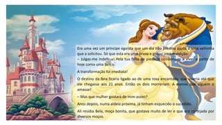 Era uma vez um príncipe egoísta que um dia não prestou ajuda a uma velhinha
que a solicitou. Só que esta era uma bruxa e gritou uma maldição:
– Julgas-me indefesa! Pela tua falta de piedade condeno-te a viver a partir de
hoje como uma Besta.
A transformação foi imediata!
O destino da fera ficaria ligado ao de uma rosa encantada, que viveria até que
ele chegasse aos 21 anos. Então os dois morreriam. A menos que alguém o
amasse!
– Mas que mulher gostará de mim assim?
Anos depois, numa aldeia próxima, já tinham esquecido o sucedido.
Ali residia Bela, moça bonita, que gostava muito de ler e que era cortejada por
diversos moços.
 