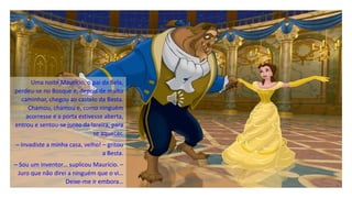 Uma noite Maurício, o pai da Bela,
perdeu-se no Bosque e, depois de muito
caminhar, chegou ao castelo da Besta.
Chamou, chamou e, como ninguém
acorresse e a porta estivesse aberta,
entrou e sentou-se junto da lareira, para
se aquecer.
– Invadiste a minha casa, velho! – gritou
a Besta.
– Sou um inventor… suplicou Maurício. –
Juro que não direi a ninguém que o vi…
Deixe-me ir embora…
 