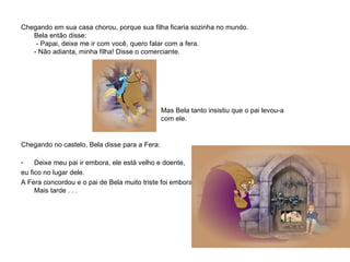 Chegando em sua casa chorou, porque sua filha ficaria sozinha no mundo. Bela então disse:   - Papai, deixe me ir com você, quero falar com a fera. - Não adianta, minha filha! Disse o comerciante.            Mas Bela tanto insistiu que o pai levou-a  com ele.    Chegando no castelo, Bela disse para a Fera: Deixe meu pai ir embora, ele está velho e doente,  eu fico no lugar dele. A Fera concordou e o pai de Bela muito triste foi embora. Mais tarde . . .   