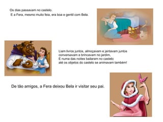 Os dias passavam no castelo. E a Fera, mesmo muito feia, era boa e gentil com Bela.           Liam livros juntos, almoçavam e jantavam juntos conversavam e brincavam no jardim,    E numa das noites bailaram no castelo  até os objetos do castelo se animavam também!    De tão amigos, a Fera deixou Bela ir visitar seu pai.   