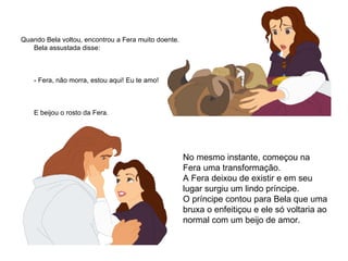 Quando Bela voltou, encontrou a Fera muito doente. Bela assustada disse:       - Fera, não morra, estou aqui! Eu te amo!        E beijou o rosto da Fera.   No mesmo instante, começou na  Fera uma transformação.  A Fera deixou de existir e em seu lugar surgiu um lindo príncipe. O príncipe contou para Bela que uma bruxa o enfeitiçou e ele só voltaria ao normal com um beijo de amor.  