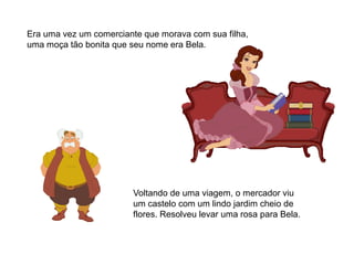 Era uma vez um comerciante que morava com sua filha,
uma moça tão bonita que seu nome era Bela.
Voltando de uma viagem, o mercador viu
um castelo com um lindo jardim cheio de
flores. Resolveu levar uma rosa para Bela.
 
