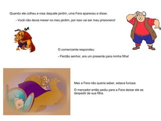 Quando ele colheu a rosa daquele jardim, uma Fera apareceu e disse:
- Você não devia mexer no meu jardim, por isso vai ser meu prisioneiro!
O comerciante respondeu:
- Perdão senhor, era um presente para minha filha!
Mas a Fera não queria saber, estava furiosa.
O mercador então pediu para a Fera deixar ele se
despedir de sua filha.
 