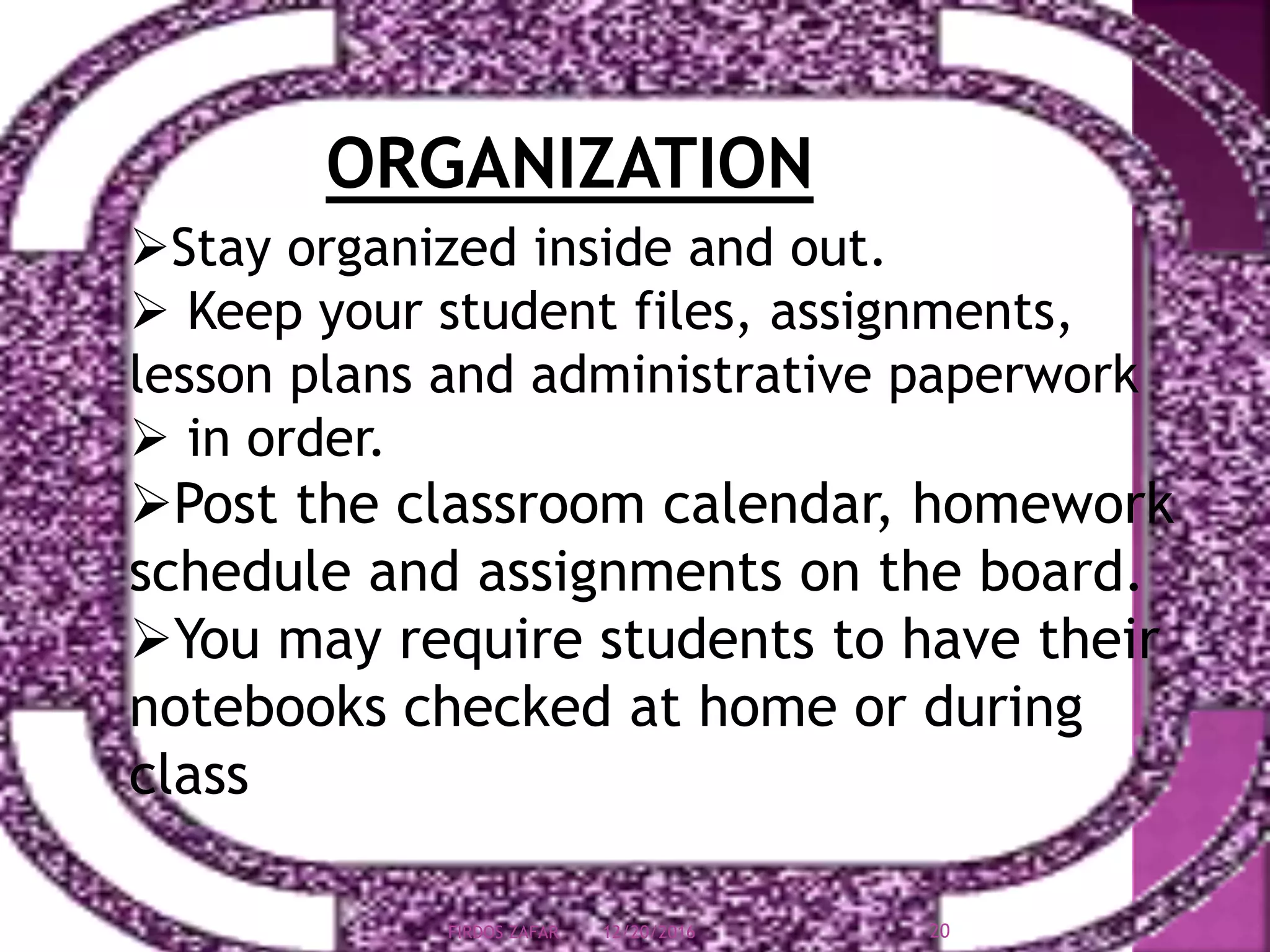 ORGANIZATION
Stay organized inside and out.
 Keep your student files, assignments,
lesson plans and administrative paperwork
 in order.
Post the classroom calendar, homework
schedule and assignments on the board.
You may require students to have their
notebooks checked at home or during
class
12/20/2016 20FIRDOS ZAFAR
 