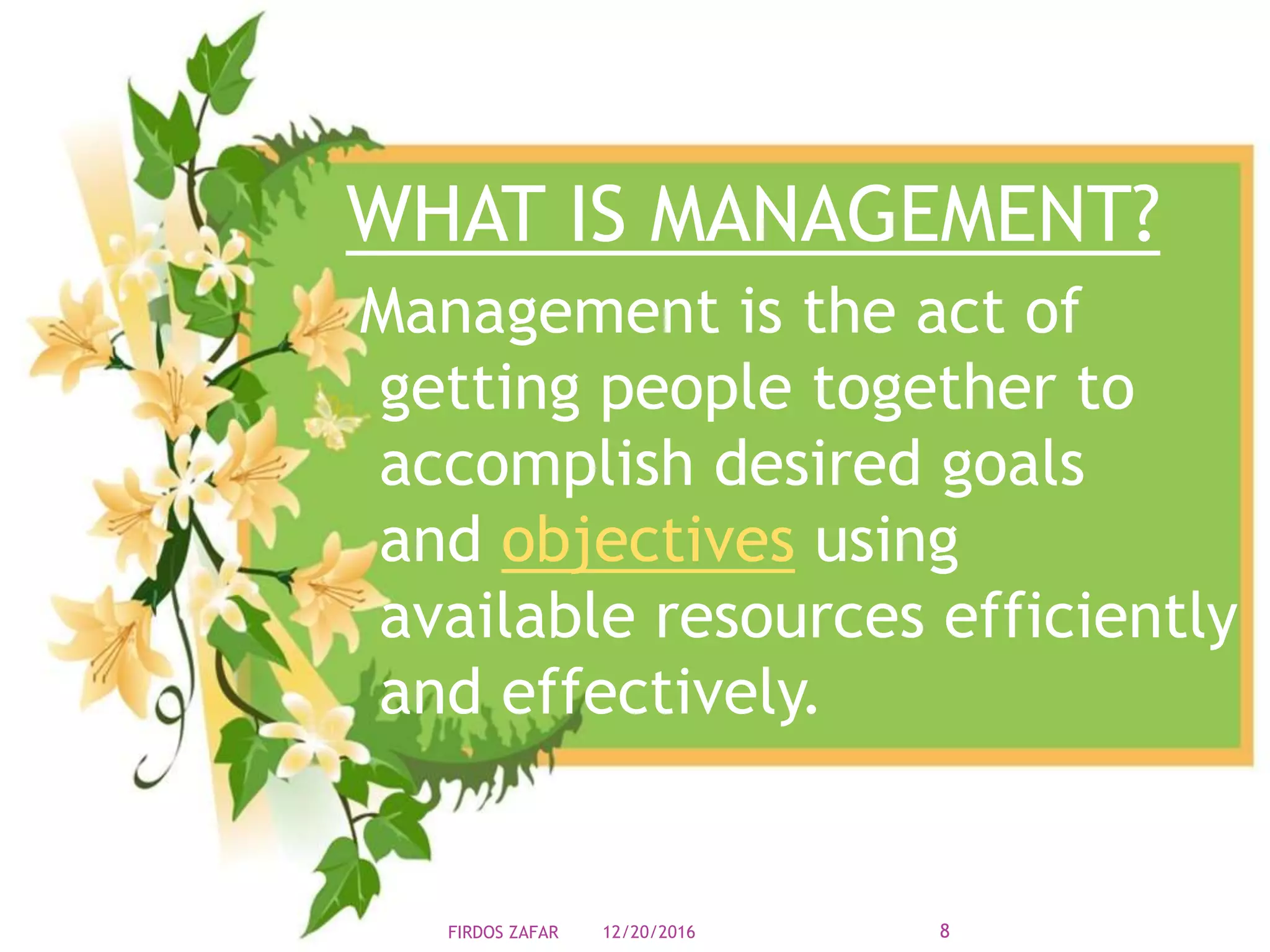 WHAT IS MANAGEMENT?
Management is the act of
getting people together to
accomplish desired goals
and objectives using
available resources efficiently
and effectively.
12/20/2016 8FIRDOS ZAFAR
 