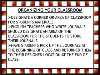 ORGANIZING YOUR CLASSROOM
DESIGNATE A CORNER OR AREA OF CLASSROOM
FOR STUDENTS MATERIALS.
ENGLISH TEACHERS WHO WRITE JOURNALS
SHOULD DESIGNATE AN AREA OF THE
CLASSROOM FOR THE STUDENTS TO STORE
THEIR JOURNALS.
HAVE STUDENTS PICK UP THE JOURNALS AT
THE BEGINNING OF CLASS AND RETURNED THEM
TO THEIR DESIGNED LOCATION AT THE END OF
CLASS.
12/20/2016 15FIRDOS ZAFAR
 