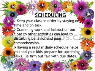 SCHEDULING
Keep your class in order by staying on
time and on task.
Cramming work and instruction too
close to other activities can lead to
disturbing behavior and poor
comprehension.
Having a regular daily schedule helps
you and your kids prepare for upcoming
tasks. Be firm but fair with due dates.
12/20/2016 19FIRDOS ZAFAR
 