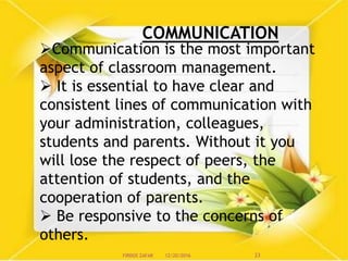 COMMUNICATION
Communication is the most important
aspect of classroom management.
 It is essential to have clear and
consistent lines of communication with
your administration, colleagues,
students and parents. Without it you
will lose the respect of peers, the
attention of students, and the
cooperation of parents.
 Be responsive to the concerns of
others.
12/20/2016 23FIRDOS ZAFAR
 