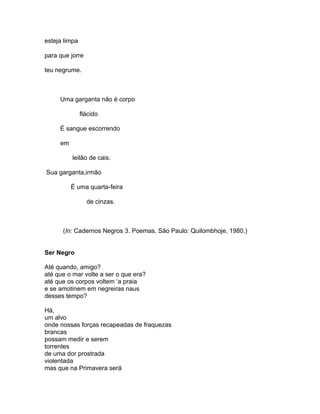 esteja limpa

para que jorre

teu negrume.



     Uma garganta não é corpo

               flácido

     É sangue escorrendo

     em

          leilão de cais.

Sua garganta,irmão

          É uma quarta-feira

                 de cinzas.



      (In: Cadernos Negros 3. Poemas. São Paulo: Quilombhoje, 1980.)


Ser Negro

Até quando, amigo?
até que o mar volte a ser o que era?
até que os corpos voltem ‘a praia
e se amotinem em negreiras naus
desses tempo?

Há,
um alvo
onde nossas forças recapeadas de fraquezas
brancas
possam medir e serem
torrentes
de uma dor prostrada
violentada
mas que na Primavera será
 