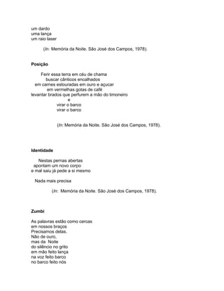 um dardo
uma lança
um raio laser

      (In: Memória da Noite. São José dos Campos, 1978).


Posição

     Ferir essa terra em céu de chama
       buscar cânticos encalhados
  em carnes estouradas em ouro e açucar
        em vermelhas gotas de café
levantar brados que perfurem a mão do timoneiro
                    e
             virar o barco
             virar o barco


                (In: Memória da Noite. São José dos Campos, 1978).




Identidade

   Nestas pernas abertas
 apontam um novo corpo
e mal saiu já pede a si mesmo

 Nada mais precisa

          (In: Memória da Noite. São José dos Campos, 1978).



Zumbi

As palavras estão como cercas
em nossos braços
Precisamos delas.
Não de ouro,
mas da Noite
do silêncio no grito
em mão feito lança
na voz feito barco
no barco feito nós
 