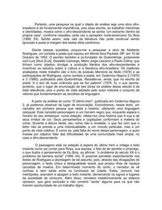 Portanto, uma pesquisa na qual o objeto de análise seja uma obra afro-
brasileira é de fundamental importância, pois essa escrita, ao trabalhar memórias
e identidades, mostra como o afro-descendente se sentia “um estranho dentro da
própria casa”, conforme ressaltou certa vez o pensador norte-americano Du Bois
(1999, 53). Sendo assim, este viés da literatura não pode continuar sendo
ignorado e posto à margem dos textos ditos canônicos.

        Diante dessas questões, propus-me a pesquisar a obra de Abelardo
Rodrigues, um contista e poeta que nasceu em Monte Azul Paulista -SP, em 10 de
Outubro de 1952. O escritor também é co-fundador do Quilombhoje, juntamente
com Luiz Silva [Cuti], Oswaldo Camargo, Mário Jorge Lescano e Paulo Colina, que
tinham como objetivo divulgar a produção literária dos afro-descendentes e
incentivar os estudos sobre a cultura e a literatura afro-brasileira. Os materiais
analisados neste trabalho são o livro de poesias Memória da Noite (1978) e as
participações de Rodrigues, como contista e poeta, em Cadernos Negros 2 (1979)
e 3 (1980), publicados pelo Quilombhoje. Ressalta-se, ainda, que na escrita do
poeta “é o eco de suas vivências que se faz palavra” (1978, 5), o que aponta,
portanto, que o lugar de enunciação de tais obras na análise desse estudo é de
total relevância, pois o ponto de vista adotado pelo autor indicará o conjunto de
valores que fundamentaram as escolhas de linguagem.

       A partir da análise do conto “O último trem”, publicado em Cadernos Negros
2, já podemos observar tal lugar de enunciação. Encontramos, nesse texto, um
narrador em primeira pessoa que relata a história, utilizando uma linguagem
coloquial. Este narrador-personagem é um homem negro que, enquanto espera o
horário do seu embarque, numa estação, relata-nos uma história que é sua e de
seus irmãos de cor. Seus pensamentos e cogitações conformam a matéria do
conto. Durante a leitura deste, seu nome não é revelado, o que faz com que o
leitor não se prenda a uma individualidade, a um vínculo particular, mas a um
ponto de vista coletivo. É como se, pela falta do nome desse personagem, o autor
tivesse por objetivo falar das dificuldades de uma comunidade mais ampla, no
caso a afro-descendente.

         O passageiro está na estação à espera do último trem e indaga a todo
instante como vai contar para Rosa, sua esposa, o fato de ter perdido o emprego,
o que ilustra o pensamento de Du Bois, ao afirmar: “o problema do século XX é o
problema da barreira social” (1999, 64). É possível perceber explicitamente nos
textos de Rodrigues a abordagem de tal assunto, pois, através das divagações do
personagem, o texto critica a desigualdade social, que produz ilhas de riqueza
cercadas de miséria. Em determinado momento do conto, o narrador se vê
confuso e sem saída entre os luminosos da cidade. Estes, comuns nas
metrópoles, acendem e apagam a todo instante, demarcando os signos e lugares
da sociedade de consumo. Além disso, remetem metaforicamente ao sistema
opressor, que gera exclusão e não constrói “saída” alguma para os que não
tiveram oportunidade de um trabalho digno.
 