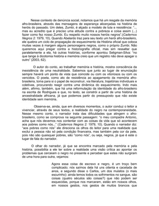 Nesse contexto de denúncia social, notamos que há um resgate da memória
afro-brasileira, através das mensagens de esperança alicerçadas na história de
heróis do passado. Um deles, Zumbi, é alçado a modelo de luta e resistência: “...
mas eu acredito que é preciso uma atitude contra a pobreza e coisa assim (...)
fazer como fez nosso Zumbi. Eu respeito muito nossos heróis negros”.(Cadernos
Negros 2: 1979, 10). Quando Abelardo traz para seu texto um herói afro-brasileiro,
ele quebra um ciclo de propagação de esquecimento da História oficial que coloca
muitas vezes à margem alguns personagens negros, como o próprio Zumbi. Não
queremos aqui pregar contra a historiografia oficial, mas sim ressaltar que
paralelamente a ela, há outras histórias, conforme apontou Seligman-Silva: “no
que tange à dicotomia história e memória creio que um registro não deve apagar o
outro” (2003, 62).

         O autor do conto, ao trabalhar memória e história, mostra consciência da
inexistência de uma neutralidade. Sabemos que junto ao lugar de enunciação
sempre haverá um ponto de vista que coincide ou com os vitoriosos ou com os
vencidos. O poeta, como ato de resistência ao apagamento da memória afro-
brasileira, toma para si o papel de reconstruir, via literatura, trajetórias individuais e
coletivas, procurando reagir contra uma dinâmica do esquecimento. Indo mais
além, afirmo, também, que há uma reformulação da identidade do afro-brasileiro
na escrita de Rodrigues e que, no texto, se constrói a partir de uma história de
ancestralidade africana, já que podemos partir do pressuposto que não existe
identidade sem memória.

          Observa-se, ainda, que em diversos momentos, o autor conduz o leitor a
vivenciar, através de seus textos, a realidade do negro na contemporaneidade.
Nesse mesmo conto, o narrador trata das dificuldades que atingem o afro-
brasileiro, como se comprova na seguinte passagem: “o meu compadre Antonio,
acha que nós devemos nos contentar com as coisas da vida que só acontecem
aos pobres como nós...” (Cadernos Negros 2: 1979, 10). Quando o narrador diz:
“aos pobres como nós” ele direciona os olhos do leitor para uma realidade que
exclui a pessoa não só pela condição financeira, mas também pela cor da pele,
pois não são quaisquer pobres, são “como nós”, ou seja, negros, já que é este o
lugar de fala do narrador.

        O olhar do narrador, já que se encontra marcado pela memória e pela
história, possibilita a ele ter sobre a realidade uma visão crítica ao apontar os
problemas que cerceiam o negro no presente e perceber que estes não surgiram
de uma hora para outra, vejamos:

                       Agora essa coisa de escravo e negro, é um troço bem
                       complicado; nós saímos dela há uns oitenta e cacetada de
                       anos, e segundo disse o Carlos, um dos mulatos (o mais
                       escurinho): ainda temos todos os sofrimentos no sangue, são
                       coisas (quatro séculos são coisas?) que não podem ser
                       esquecidas, porque nos marcaram, estão em nossos olhos,
                       em nossos gestos, nos gestos de muitos brancos que
 