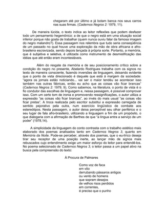 chegaram até por último e já botam banca nos seus carros
                     nas suas firmas. (Cadernos Negros 2: 1979, 11).

        De maneira lúcida, o texto indica ao leitor reflexões que podem desfazer
todo um pensamento hegemônico: a de que o negro está em uma situação social
inferior porque não gosta de trabalhar (quem nunca ouviu falar da famosa imagem
do negro malandro?). Essa passagem nos relembra que tudo seria conseqüência
de um passado no qual houve uma exploração da mão de obra africana e afro-
brasileira escravizada, sendo depois lançada à própria sorte. Portanto, a memória,
que é subjetiva e seletiva, é utilizada como instrumento de desmistificação das
idéias que até então eram incontestáveis.

          Além do resgate da memória e de seu posicionamento crítico sobre a
condição do negro no presente, Abelardo Rodrigues trabalha com os signos no
texto de maneira consciente, fazendo inversões de linguagem, deixando evidente
que o ponto de vista direcionado é daquele que está à margem da sociedade:
“agora os jornais estão noticiando... vai ser o maior tendéu se acontecer isso
também nas outras fábricas, então eu acho que as coisas vão ficar brancas”
(Cadernos Negros 2: 1979, 9). Como sabemos, na literatura, o ponto de vista é o
fio condutor das escolhas de linguagem e, nessa passagem, é possível comprovar
isso. Com um certo tom de ironia e promovendo ressignificações, o autor utiliza a
expressão “as coisas vão ficar brancas”, ao invés do mais usual “as coisas vão
ficar pretas”. A troca realizada pelo escritor substitui a expressão carregada de
sentido pejorativo pela outra, num exercício lingüístico de combate aos
estereótipos. Nesta passagem, o autor deixa perceptível seu olhar periférico e o
seu lugar de fala afro-brasileiro, utilizando a linguagem a fim de um propósito, o
que dialogaria com a afirmação de Barthes de que “a língua entra a serviço de um
poder” (1978,14).

      A simplicidade da linguagem do conto contrasta com o trabalho estético mais
elaborado dos poemas analisados tanto em Cadernos Negros 3, quanto em
Memória da Noite. Pode-se perceber, através dos poemas, que o eu-lírico deseja
tirar seu receptor de uma posição inerte, ao lançar mão de signos mais
rebuscados cujo entendimento exige um maior esforço do leitor para entendê-los.
No poema selecionado de Cadernos Negros 3, o leitor passa a um papel ativo na
busca pela compreensão do texto:

                             À Procura de Palmares

                                      Como voz de faca
                                      em vôo
                                      derrubando pássaros antigos
                                      ou vento de homens
                                      que sopram desejos
                                      de velhos risos perdidos
                                      em correntes,
                                      é preciso que o punho
 