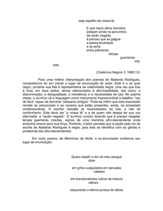 seja espelho de nossa fé.

                                            E que meus olhos tremidos
                                            estejam ainda na penumbra
                                            da razão negada,
                                            é preciso que se galgue
                                            a poeira levantada
                                            e se ache
                                            entre palmeiras
                                                            lanças
                                                                   guerreiras
                                                                             inta
                     ctas.

                                                   (Cadernos Negros 3: 1980,13)

           Para uma melhor interpretação dos poemas de Abelardo Rodrigues,
necessitamos ter em mente o lugar de enunciação do autor. Este é e se quer
negro, portanto sua fala é representativa da coletividade negra, uma vez que traz
à tona, em seus textos, temas relacionados à afro-brasilidade, tais como: a
discriminação, a desigualdade, a resistência e a necessidade de luta. No poema
citado, o eu-lírico vê a linguagem como instrumento imprescindível à batalha: “voz
de faca” capaz de derrubar “pássaros antigos”. Pode-se inferir que esta expressão
remete ao preconceito e ao racismo que estão presentes, ainda, na sociedade
contemporânea. O escritor ressalta as necessidades da luta, e não do
conformismo. Esta deve ser “a nossa fé” e a de quem não deseja ter sua voz
silenciada: a “razão negada”. O eu-lírico conclui dizendo que é preciso resgatar
lanças guerreiras intactas, signos de uma memória afro-descendente onde
encontra renovo para sua força. Portanto, o leitor percebe que a opção pela cor da
escrita de Abelardo Rodrigues é negra, pois esta se identifica com as glórias e
problemas dos afro-descendentes.

       Em outro poema, de Memórias da Noite, o eu-enunciador evidencia seu
lugar de enunciação:



                                 Quero expelir a dor do meu sangue
                                           dizer

                                  em gritos coagulados em senzalas
                                                calados

                                 em transbordantes rubros de bisturis
                                            cálices

                                 estuprando a eterna pureza de idéias
 