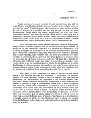 brancas
                                                    (...)

                                                              (Rodrigues, 1978, 15)


       Nesse poema, em nenhum momento é posto explicitamente algo sobre o
negro. Porém, são utilizados símbolos que nos remetem à sua história, como por
exemplo, “senzalas”. Analisando esse trecho, percebemos que o eu-lírico expõe a
dor que o acompanha e aqueles que tem seu sangue, ou seja, os afros-
descendentes. Sendo assim, ele deseja “expelir/dizer” os gritos que foram
“coagulados/calados” nos anos de senzala. Neste sentido, mais uma vez, a
linguagem é capaz de quebrar o silenciamento imposto aos negros, pela literatura
e pela historiografia oficiais. Essa voz que se quer negra deseja fazer-se ouvir não
importando se seus dizeres violentarão a “eterna pureza de idéias brancas”.

        Depois dessa pequena análise, podemos falar que os textos de Rodrigues
dialogam com a história e propõem uma atitude menos passiva politicamente. Tal
diálogo se dá nas referências à temática e à memória do afro-brasileiro, num
exercício de resgate da sua trajetória e na denúncia do rebaixamento social de
que é vítima esse segmento da população. O poeta sempre retorna ao passado,
mas não com nostalgia, cabe ressaltar, mas para tomar seus antepassados como
exemplos a serem seguidos e, com isso, tirar forças para poder continuar a luta
por mudanças. Já a proposta política, nos textos de Rodrigues, dá-se através das
referências aos problemas sociais que afetam a comunidade em questão, o que
impele o leitor a sair de sua atitude passiva diante das dificuldades do presente.
Sua literatura é, portanto, negra ou afro-brasileira, pois nesta “o negro articula uma
linguagem literária própria, rompe o discurso da cultura oficial e se manifesta como
um elemento de resistência à sua marginalização social” (Ianni, 1988,8).

          Além disso, um traço perceptível nos textos do autor é que este não se
prende a uma forma de escrever. Em seu conto, “O último trem”, por exemplo,
trabalha com uma linguagem simples e coloquial enquanto, em seus poemas,
percebemos um rebuscamento na linguagem e um trabalho estético mais
elaborado. Embora a forma de escrever seja diversificada, o ponto de enunciação
do tema é o mesmo: o negro e sua realidade. Nesse conto, o autor vai expondo
uma realidade, muitas vezes desconhecida ou ignorada, que é a pobreza e o
preconceito racial. Assim como não encontramos em seus poemas versos sem
ligação com a realidade étnica e social. O escritor, então, trabalha com a
linguagem a fim de conscientizar o leitor da realidade afro-brasileira. E vai mais
além, pois observamos que sua escrita traduz em palavras o sentir, o pensar e o
existir negro, pois em todos os textos analisados notamos que o eu-enunciador ou
o narrador possui um ponto de vista identificado com a história dos negros.
Abelardo Rodrigues, então, elege uma parte importante da consciência social do
negro e a organiza.
 