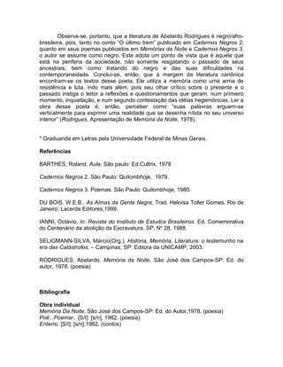 Observa-se, portanto, que a literatura de Abelardo Rodrigues é negro/afro-
brasileira, pois, tanto no conto “O último trem” publicado em Cadernos Negros 2,
quanto em seus poemas publicados em Memórias da Noite e Cadernos Negros 3,
o autor se assume como negro. Este adota um ponto de vista que é aquele que
está na periferia da sociedade, não somente resgatando o passado de seus
ancestrais, bem como tratando do negro e das suas dificuldades na
contemporaneidade. Conclui-se, então, que à margem da literatura canônica
encontram-se os textos desse poeta. Ele utiliza a memória como uma arma de
resistência e luta, indo mais além, pois seu olhar crítico sobre o presente e o
passado instiga o leitor a reflexões e questionamentos que geram, num primeiro
momento, inquietação, e num segundo contestação das idéias hegemônicas. Ler a
obra desse poeta é, então, perceber como “suas palavras erguem-se
verticalmente para exprimir uma realidade que se desenha nítida no seu universo
interior” (Rodrigues, Apresentação de Memória da Noite, 1978).


* Graduanda em Letras pela Universidade Federal de Minas Gerais.

Referências

BARTHES, Roland. Aula. São paulo: Ed.Cultrix, 1978

Cadernos Negros 2. São Paulo: Quilombhoje, 1979.

Cadernos Negros 3. Poemas. São Paulo: Quilombhoje, 1980.

DU BOIS, W.E.B.. As Almas da Gente Negra. Trad. Heloísa Toller Gomes. Rio de
Janeiro: Lacerda Editores,1999.

IANNI, Octávio. In: Revista do Instituto de Estudos Brasileiros. Ed. Comemorativa
do Centenário da abolição da Escravatura. SP, No 28, 1988.

SELIGMANN-SILVA, Márcio(Org.). História, Memória, Literatura: o testemunho na
era das Catástrofes. – Campinas, SP: Editora da UNICAMP, 2003.

RODRIGUES, Abelardo. Memória da Noite. São José dos Campos-SP: Ed. do
autor, 1978. (poesia)



Bibliografia

Obra individual
Memória Da Noite. São José dos Campos-SP: Ed. do Autor,1978. (poesia)
Poê...Poemar. [S/I]: [s/n], 1982. (poesia)
Enterro. [S/I]: [s/n],1982. (contos)
 