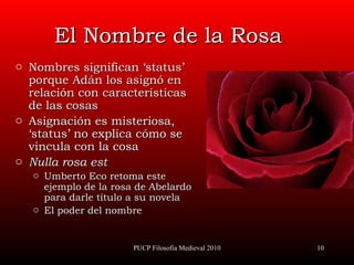 El Nombre de la Rosa Nombres significan ‘status’ porque Adán los asignó en relación con características de las cosas Asignación es misteriosa, ‘status’ no explica cómo se vincula con la cosa Nulla rosa est Umberto Eco retoma este ejemplo de la rosa de Abelardo para darle título a su novela El poder del nombre PUCP Filosofía Medieval 2010 
