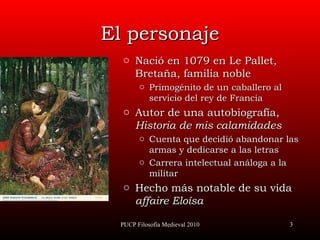 El personaje Nació  e n 1 079  en Le Pallet ,  Bretaña, familia  noble Primogénito de un caballero al servicio del rey  de Francia Autor de una autobiografía,  Historia de mis calamidades Cuenta  que decidió   abandonar las armas y dedicarse a las letras Carrera  intelectual   análoga a la militar Hecho más notable de su vida affaire Eloísa PUCP Filosofía Medieval 2010 