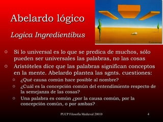 Abelardo lógico Logica Ingredientibus Si lo  universal  es lo que se predica de muchos, sólo pueden ser universales las palabras, no las cosas Aristóteles dice que las palabras significan conceptos en la mente. Abelardo plantea las sgnts. cuestiones: ¿Qué causa común hace posible al nombre ?  ¿Cuál es la concepción común del entendimiento respecto de la semejanza de las cosas ?  Una palabra es común ¿por la causa común, por la concepción común, o por ambas ? PUCP Filosofía Medieval 20010 