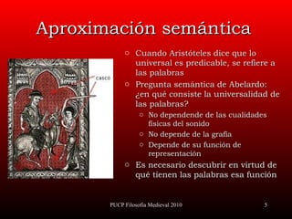 Aproximación semántica Cuando Aristóteles dice que lo universal es predicable, se refiere a la s  palabras Pregunta semántica de Abelardo: ¿en qué consiste la universalidad de las palabras? N o dependen de de las cualidades físicas del sonido No depende de la grafía Depende de su función de representación Es necesario descubrir en virtud de qué tienen las palabras esa función PUCP Filosofía Medieval 2010 