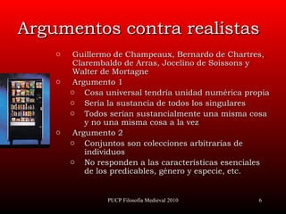 Argumentos contra realistas Guillermo de  Champeaux, B ernardo de  Chartres, C larembaldo de  Arras,  Jocelino de  Soissons  y  Walter  de  Mortagne Argumento 1  Cosa universal tendría unidad numérica propia Sería la sustancia de todos los singulares Todos serían sustancialmente una misma cosa y no una misma cosa a la vez Argumento 2 Conjuntos son colecciones arbitrarias de   individuos No responden a las características esenciales de los predicables, género y especie, etc. PUCP Filosofía Medieval 2010 