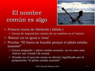 El nombre común es algo Primera teoría de Abelardo ( fallida ) Causa de imposición común de un nombre es el ‘status’ ‘ Status’ no es igual a ‘cosa’ Prueba:  “ El barco se hundió porque el piloto estaba ausente” Causa asignada = piloto estaba ausente, no es cosa sino ‘status’ (un ‘estado’ de cosas) ‘ Estado-en-el-que-las-cosas-se-dieron’ significado por la proposición “el piloto estaba ausente” PUCP Filosofía Medieval 2010 