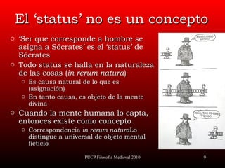 El ‘status’ no es un concepto ‘ Ser que corresponde a hombre se asigna a Sócrates’ es el ‘status’ de Sócrates Todo status se halla en la naturaleza de las cosas ( in rerum natura ) Es causa natural de lo que es (asignación) En tanto causa, es objeto de la mente divina Cuando la mente humana lo capta, entonces existe como concepto Correspondencia  in rerum natura Lo distingue a universal de objeto mental ficticio PUCP Filosofía Medieval 2010 