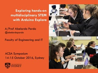 The University of Sydney Page 1
Exploring hands-on
multidisciplinary STEM
with Arduino Esplora
A/Prof Abelardo Pardo
@abelardopardo
Faculty of Engineering and IT
ACSA Symposium
14-15 October 2016, Sydney
 