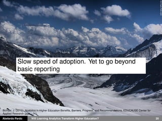 Abelardo Pardo Will Learning Analytics Transform Higher Education? 20
EdCoyleﬂickr.com
Slow speed of adoption. Yet to go beyond
basic reporting
Bichsel, J. (2012). Analytics in Higher Education Beneﬁts, Barriers, Progress, and Recommendations, EDUCAUSE Center for
Applied Research (pp. 1–31).
 