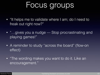 Abelardo Pardo Facilitating feedback processes at scale 52
Focus groups
• “It helps me to validate where I am; do I need to
freak out right now?”
• “…gives you a nudge — Stop procrastinating and
playing games!”
• A reminder to study “across the board” (ﬂow-on
effect)
• “The wording makes you want to do it. Like an
encouragement.”
 