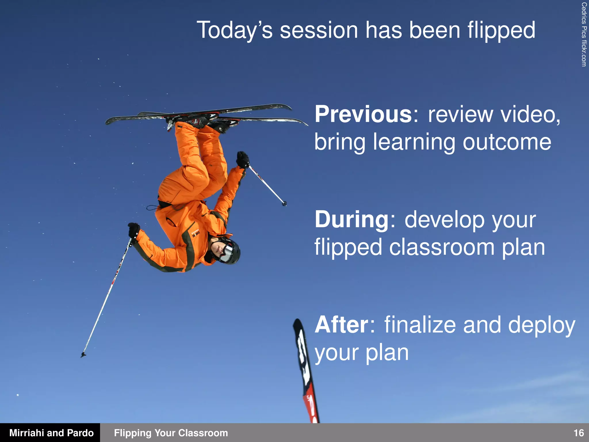 Mirriahi and Pardo Flipping Your Classroom 16
CedricsPicsﬂickr.com
Today’s session has been ﬂipped
Previous: review video,
bring learning outcome
During: develop your
ﬂipped classroom plan
After: ﬁnalize and deploy
your plan
 