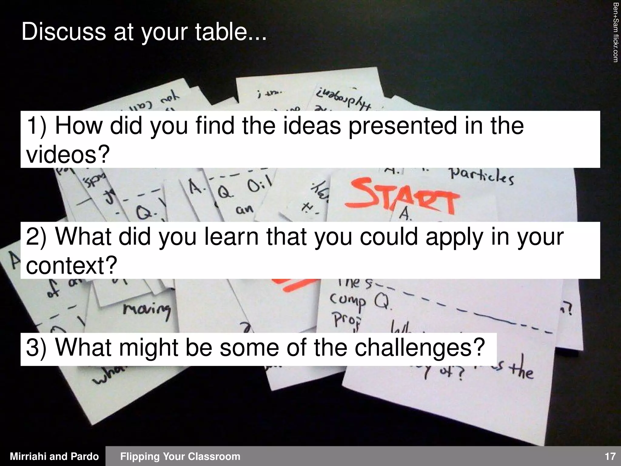 Mirriahi and Pardo Flipping Your Classroom 17
Ben+Samﬂickr.com
Discuss at your table...
1) How did you ﬁnd the ideas presented in the
videos?
2) What did you learn that you could apply in your
context?
3) What might be some of the challenges?
 